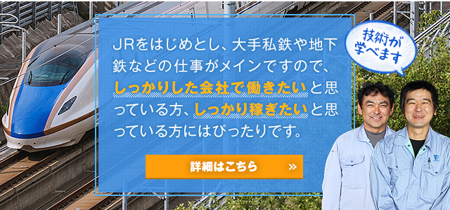 JRをはじめとし、大手私鉄や地下鉄などの仕事がメインですので、しっかりした会社で働きたいと思っている方、しっかり稼ぎたいと思っている方にはぴったりです。